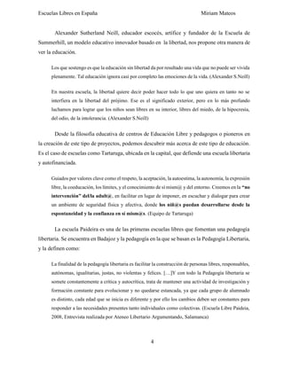 Escuelas Libres en España Miriam Mateos
4
Alexander Sutherland Neill, educador escocés, artífice y fundador de la Escuela de
Summerhill, un modelo educativo innovador basado en la libertad, nos propone otra manera de
ver la educación.
Los que sostengo es que la educación sin libertad da por resultado una vida que no puede ser vivida
plenamente. Tal educación ignora casi por completo las emociones de la vida. (Alexander S.Neill)
En nuestra escuela, la libertad quiere decir poder hacer todo lo que uno quiera en tanto no se
interfiera en la libertad del prójimo. Ese es el significado exterior, pero en lo más profundo
luchamos para lograr que los niños sean libres en su interior, libres del miedo, de la hipocresía,
del odio, de la intolerancia. (Alexander S.Neill)
Desde la filosofía educativa de centros de Educación Libre y pedagogos o pioneros en
la creación de este tipo de proyectos, podemos descubrir más acerca de este tipo de educación.
Es el caso de escuelas como Tartaruga, ubicada en la capital, que defiende una escuela libertaria
y autofinanciada.
Guiados por valores clave como el respeto, la aceptación, la autoestima, la autonomía, la expresión
libre, la coeducación, los límites, y el conocimiento de sí mism@ y del entorno. Creemos en la “no
intervención” del/la adult@, en facilitar en lugar de imponer, en escuchar y dialogar para crear
un ambiente de seguridad física y afectiva, donde los niñ@s puedan desarrollarse desde la
espontaneidad y la confianza en sí mism@s. (Equipo de Tartaruga)
La escuela Paideira es una de las primeras escuelas libres que fomentan una pedagogía
libertaria. Se encuentra en Badajoz y la pedagogía en la que se basan es la Pedagogía Libertaria,
y la definen como:
La finalidad de la pedagogía libertaria es facilitar la construcción de personas libres, responsables,
autónomas, igualitarias, justas, no violentas y felices. […]Y con todo la Pedagogía libertaria se
somete constantemente a crítica y autocrítica, trata de mantener una actividad de investigación y
formación constante para evolucionar y no quedarse estancada, ya que cada grupo de alumnado
es distinto, cada edad que se inicia es diferente y por ello los cambios deben ser constantes para
responder a las necesidades presentes tanto individuales como colectivas. (Escuela Libre Paideia,
2008, Entrevista realizada por Ateneo Libertario Argumentando, Salamanca)
 