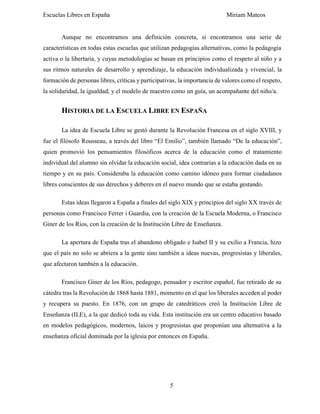 Escuelas Libres en España Miriam Mateos
5
Aunque no encontramos una definición concreta, sí encontramos una serie de
características en todas estas escuelas que utilizan pedagogías alternativas, como la pedagogía
activa o la libertaria, y cuyas metodologías se basan en principios como el respeto al niño y a
sus ritmos naturales de desarrollo y aprendizaje, la educación individualizada y vivencial, la
formación de personas libres, críticas y participativas, la importancia de valores como el respeto,
la solidaridad, la igualdad; y el modelo de maestro como un guía, un acompañante del niño/a.
HISTORIA DE LA ESCUELA LIBRE EN ESPAÑA
La idea de Escuela Libre se gestó durante la Revolución Francesa en el siglo XVIII, y
fue el filósofo Rousseau, a través del libro “El Emilio”, también llamado “De la educación”,
quien promovió los pensamientos filosóficos acerca de la educación como el tratamiento
individual del alumno sin olvidar la educación social, idea contrarias a la educación dada en su
tiempo y en su país. Consideraba la educación como camino idóneo para formar ciudadanos
libres conscientes de sus derechos y deberes en el nuevo mundo que se estaba gestando.
Estas ideas llegaron a España a finales del siglo XIX y principios del siglo XX través de
personas como Francisco Ferrer i Guardia, con la creación de la Escuela Moderna, o Francisco
Giner de los Ríos, con la creación de la Institución Libre de Enseñanza.
La apertura de España tras el abandono obligado e Isabel II y su exilio a Francia, hizo
que el país no solo se abriera a la gente sino también a ideas nuevas, progresistas y liberales,
que afectaron también a la educación.
Francisco Giner de los Ríos, pedagogo, pensador y escritor español, fue retirado de su
cátedra tras la Revolución de 1868 hasta 1881, momento en el que los liberales acceden al poder
y recupera su puesto. En 1876, con un grupo de catedráticos creó la Institución Libre de
Enseñanza (ILE), a la que dedicó toda su vida. Esta institución era un centro educativo basado
en modelos pedagógicos, modernos, laicos y progresistas que proponían una alternativa a la
enseñanza oficial dominada por la iglesia por entonces en España.
 