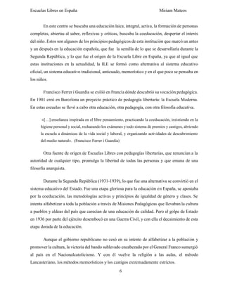 Escuelas Libres en España Miriam Mateos
6
En este centro se buscaba una educación laica, integral, activa, la formación de personas
completas, abiertas al saber, reflexivas y críticas, buscaba la coeducación, despertar el interés
del niño. Estos son algunos de los principios pedagógicos de esta institución que marcó un antes
y un después en la educación española, que fue la semilla de lo que se desarrollaría durante la
Segunda República, y lo que fue el origen de la Escuela Libre en España, ya que al igual que
estas instituciones en la actualidad, la ILE se formó como alternativa al sistema educativo
oficial, un sistema educativo tradicional, anticuado, memorístico y en el que poco se pensaba en
los niños.
Francisco Ferrer i Guardia se exilió en Francia dónde descubrió su vocación pedagógica.
En 1901 creó en Barcelona un proyecto práctico de pedagogía libertaria: la Escuela Moderna.
En estas escuelas se llevó a cabo otra educación, otra pedagogía, con otra filosofía educativa.
«[…] enseñanza inspirada en el libre pensamiento, practicando la coeducación, insistiendo en la
higiene personal y social, rechazando los exámenes y todo sistema de premios y castigos, abriendo
la escuela a dinámicas de la vida social y laboral, y organizando actividades de descubrimiento
del medio natural». (Francisco Ferrer i Guardia)
Otra fuente de origen de Escuelas Libres con pedagogías libertarias, que renuncian a la
autoridad de cualquier tipo, promulga la libertad de todas las personas y que emana de una
filosofía anarquista.
Durante la Segunda República (1931-1939), lo que fue una alternativa se convirtió en el
sistema educativo del Estado. Fue una etapa gloriosa para la educación en España, se apostaba
por la coeducación, las metodologías activas y principios de igualdad de género y clases. Se
intenta alfabetizar a toda la población a través de Misiones Pedagógicas que llevaban la cultura
a pueblos y aldeas del país que carecían de una educación de calidad. Pero el golpe de Estado
en 1936 por parte del ejército desembocó en una Guerra Civil, y con ella el decaimiento de esta
etapa dorada de la educación.
Aunque el gobierno republicano no cesó en su intento de alfabetizar a la población y
promover la cultura, la victoria del bando sublevado encabezado por el General Franco sumergió
al país en el Nacionalcatolicismo. Y con él vuelve la religión a las aulas, el método
Lancasteriano, los métodos memorísticos y los castigos extremadamente estrictos.
 