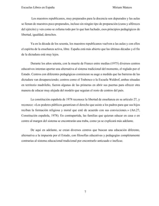 Escuelas Libres en España Miriam Mateos
7
Los maestros republicanos, muy preparados para la docencia son depurados y las aulas
se llenan de maestros poco preparados, incluso sin ningún tipo de preparación (curas y alféreces
del ejército) y ven como se esfuma todo por lo que han luchado, esos principios pedagógicos de
libertad, igualdad, derechos.
Ya en la década de los sesenta, los maestros republicanos vuelven a las aulas y con ellos
el espíritu de la enseñanza activa, libre. España está más abierto que las últimas décadas y el fin
de la dictadura está muy lejos.
Durante los años setenta, con la muerte de Franco entre medias (1975) diversos centros
educativos intentan aportar una alternativa al sistema tradicional del momento, el reglado por el
Estado. Centros con diferentes pedagógicas comienzan su auge a medida que las barreras de las
dictadura van desapareciendo; centros como el Trabenco o la Escuela Waldrof, ambas situadas
en territorio madrileño, fueron algunas de las primeras en abrir sus puertas para ofrecer otra
manera de educar muy alejada del modelo que seguían el resto de centros del país.
La constitución española de 1978 reconoce la libertad de enseñanza en su artículo 27, y
reconoce: «Los poderes públicos garantizan el derecho que asiste a los padres para que sus hijos
reciban la formación religiosa y moral que esté de acuerdo con sus convicciones.» (Art.27,
Constitución española, 1978). En contrapartida, las familias que quieran educar en casa o en
centro al margen del sistema se encontrarán una traba, como ya se explicará más adelante.
De aquí en adelante, se crean diversos centros que buscan una educación diferente,
alternativa a la impuesta por el Estado, con filosofías educativas y pedagogías completamente
contrarias al sistema educacional tradicional por encontrarlo anticuado e ineficaz.
 