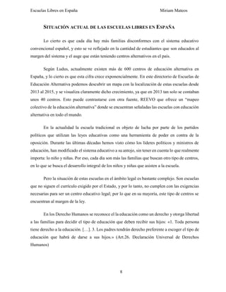 Escuelas Libres en España Miriam Mateos
8
SITUACIÓN ACTUAL DE LAS ESCUELAS LIBRES EN ESPAÑA
Lo cierto es que cada día hay más familias disconformes con el sistema educativo
convencional español, y esto se ve reflejado en la cantidad de estudiantes que son educados al
margen del sistema y el auge que están teniendo centros alternativos en el país.
Según Ludus, actualmente existen más de 600 centros de educación alternativa en
España, y lo cierto es que esta cifra crece exponencialmente. En este directorio de Escuelas de
Educación Alternativa podemos descubrir un mapa con la localización de estas escuelas desde
2013 al 2015, y se visualiza claramente dicho crecimiento, ya que en 2013 tan solo se contaban
unos 40 centros. Esto puede contrastarse con otra fuente, REEVO que ofrece un “mapeo
colectivo de la educación alternativa” donde se encuentran señaladas las escuelas con educación
alternativa en todo el mundo.
En la actualidad la escuela tradicional es objeto de lucha por parte de los partidos
políticos que utilizan las leyes educativas como una herramienta de poder en contra de la
oposición. Durante las últimas décadas hemos visto cómo los líderes políticos y ministros de
educación, han modificado el sistema educativo a su antojo, sin tener en cuenta lo que realmente
importa: lo niño y niñas. Por eso, cada día son más las familias que buscan otro tipo de centros,
en lo que se busca el desarrollo integral de los niños y niñas que asisten a la escuela.
Pero la situación de estas escuelas en el ámbito legal es bastante complejo. Son escuelas
que no siguen el currículo exigido por el Estado, y por lo tanto, no cumplen con las exigencias
necesarias para ser un centro educativo legal; por lo que en su mayoría, este tipo de centros se
encuentran al margen de la ley.
En los Derecho Humanos se reconoce el la educación como un derecho y otorga libertad
a las familias para decidir el tipo de educación que deben recibir sus hijos: «1. Toda persona
tiene derecho a la educación. […]. 3. Los padres tendrán derecho preferente a escoger el tipo de
educación que habrá de darse a sus hijos.» (Art.26. Declaración Universal de Derechos
Humanos)
 