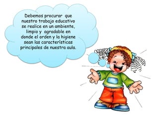 Debemos procurar que
nuestro trabajo educativo
se realice en un ambiente,
limpio y agradable en
donde el orden y la higiene
sean las características
principales de nuestra aula.
 