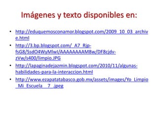 Imágenes y texto disponibles en:
• http://eduquemosconamor.blogspot.com/2009_10_03_archiv
e.html
• http://3.bp.blogspot.com/_A7_Rjp-
fsG8/SsdO4WyMlwI/AAAAAAAAM8w/DF8cjdv-
zVw/s400/limpio.JPG
• http://lapaginadejazmin.blogspot.com/2010/11/algunas-
habilidades-para-la-interaccion.html
• http://www.ezapatatabasco.gob.mx/assets/images/Yo_Limpio
_Mi_Escuela__7_.jpeg
 