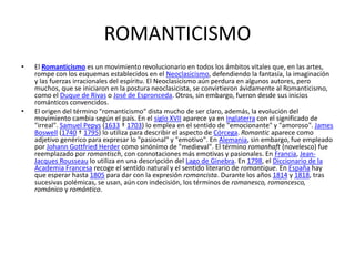 ROMANTICISMO
•   El Romanticismo es un movimiento revolucionario en todos los ámbitos vitales que, en las artes,
    rompe con los esquemas establecidos en el Neoclasicismo, defendiendo la fantasía, la imaginación
    y las fuerzas irracionales del espíritu. El Neoclasicismo aún perdura en algunos autores, pero
    muchos, que se iniciaron en la postura neoclasicista, se convirtieron ávidamente al Romanticismo,
    como el Duque de Rivas o José de Espronceda. Otros, sin embargo, fueron desde sus inicios
    románticos convencidos.
•   El origen del término "romanticismo" dista mucho de ser claro, además, la evolución del
    movimiento cambia según el país. En el siglo XVII aparece ya en Inglaterra con el significado de
    "irreal". Samuel Pepys (1633 † 1703) lo emplea en el sentido de "emocionante" y "amoroso". James
    Boswell (1740 † 1795) lo utiliza para describir el aspecto de Córcega. Romantic aparece como
    adjetivo genérico para expresar lo "pasional" y "emotivo". En Alemania, sin embargo, fue empleado
    por Johann Gottfried Herder como sinónimo de "medieval". El término romanhaft (novelesco) fue
    reemplazado por romantisch, con connotaciones más emotivas y pasionales. En Francia, Jean-
    Jacques Rousseau lo utiliza en una descripción del Lago de Ginebra. En 1798, el Diccionario de la
    Academia Francesa recoge el sentido natural y el sentido literario de romantique. En España hay
    que esperar hasta 1805 para dar con la expresión romancista. Durante los años 1814 y 1818, tras
    sucesivas polémicas, se usan, aún con indecisión, los términos de romanesco, romancesco,
    románico y romántico.
 