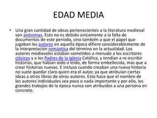 EDAD MEDIA
• Una gran cantidad de obras pertenecientes a la literatura medieval
  son anónimas. Esto no es debido únicamente a la falta de
  documentos de este período, sino también a que el papel que
  jugaban los autores en aquella época difiere considerablemente de
  la interpretación romántica del término en la actualidad. Los
  autores medievales estaban sometidos a menudo a los escritores
  clásicos y a los Padres de la Iglesia Católica, y tendían a re-escribir
  historias, que habían oído o leído, de forma embellecida, más que a
  crear historias nuevas. E incluso cuando creaban una nueva historia
  no suele quedar claro quien era el autor, ya que atribuían ciertas
  ideas a otros libros de otros autores. Esto hace que el nombre de
  los autores individuales sea poco o nada importante y por ello, los
  grandes trabajos de la época nunca son atribuidos a una persona en
  concreto.
 