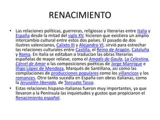 RENACIMIENTO
• Las relaciones políticas, guerreras, religiosas y literarias entre Italia y
  España desde la mitad del siglo XV, hicieron que existiera un amplio
  intercambio cultural entre estos dos países. El pasado de dos
  ilustres valencianos, Calixto III y Alejandro VI, sirvió para estrechar
  las relaciones culturales entre Castilla, el Reino de Aragón, Cataluña
  y Roma. En Italia se editaban o traducían las obras literarias
  españolas de mayor relieve, como el Amadís de Gaula, La Celestina,
  Cárcel de Amor o las composiciones poéticas de Jorge Manrique e
  Íñigo López de Mendoza, Marqués de Santillana, así como las
  compilaciones de producciones populares como los villancicos y los
  romances. Otro tanto sucedía en España con obras italianas, como
  la Jerusalén liberada, de Torcuato Tasso.
• Estas relaciones hispano-italianas fueron muy importantes, ya que
  llevaron a la Península las inquietudes y gustos que propiciaron el
  Renacimiento español.
 