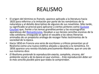 REALISMO
• El origen del término es francés: aparece aplicado a la literatura hacia
  1825 para referirse a la imitación por parte de los románticos de la
  naturaleza y al detalle descriptivo de algunos de sus novelistas. Más tarde,
  su significado se precisó para aplicarse a ciertos pintores como Gustave
  Courbet que, frente a los temas grandilocuentes y las escenografías
  aparatosas del Romanticismo, llevaban a sus lienzos sencillas escenas de la
  vida cotidiana; enseguida se aplicó el vocablo a las obras literarias
  animadas de un propósito análogo de recoger fieles testimonios de la
  sociedad de la época.
• Hacia 1850 en Francia una serie de escritores y críticos presentan ya al
  Realismo como una nueva estética alejada u opuesta a la romántica. En
  1856 aparece una revista titulada precisamente Réalisme, que en uno de
  sus números dice:
• El Realismo pretende la reproducción exacta, completa, sincera, del
  ambiente social y de la época en que vivimos... Esta reproducción debe ser
  lo más sencilla posible para que todos la comprendan.
 