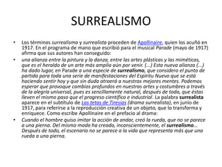 SURREALISMO
•   Los términos surrealismo y surrealista proceden de Apollinaire, quien los acuñó en
    1917. En el programa de mano que escribió para el musical Parade (mayo de 1917)
    afirma que sus autores han conseguido:
•   una alianza entre la pintura y la danza, entre las artes plásticas y las miméticas,
    que es el heraldo de un arte más amplio aún por venir. (...) Esta nueva alianza (...)
    ha dado lugar, en Parade a una especie de surrealismo, que considero el punto de
    partida para toda una serie de manifestaciones del Espíritu Nuevo que se está
    haciendo sentir hoy y que sin duda atraerá a nuestras mejores mentes. Podemos
    esperar que provoque cambios profundos en nuestras artes y costumbres a través
    de la alegría universal, pues es sencillamente natural, después de todo, que éstas
    lleven el mismo paso que el progreso científico e industrial. La palabra surrealista
    aparece en el subtítulo de Las tetas de Tiresias (drama surrealista), en junio de
    1917, para referirse a la reproducción creativa de un objeto, que lo transforma y
    enriquece. Como escribe Apollinaire en el prefacio al drama:
•   Cuando el hombre quiso imitar la acción de andar, creó la rueda, que no se parece
    a una pierna. Del mismo modo ha creado, inconscientemente, el surrealismo...
    Después de todo, el escenario no se parece a la vida que representa más que una
    rueda a una pierna.
 