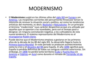 MODERNISMO
• El Modernismo surgió en los últimos años del siglo XIX en Europa y en
  América. Las incipientes corrientes del pensamiento finisecular tenían la
  intención de renovar la situación social y política, así como las tendencias
  artísticas del momento, es decir, Realismo y Naturalismo. En un principio
  el término “modernista” tuvo carácter despectivo ya que era utilizado por
  aquellos que se oponían a las novedades, pero con el tiempo pasó a
  designar, sin ninguna connotación negativa, a los cultivadores de esta
  nueva tendencia. El máximo representante del Modernismo es el
  nicaragüense Rubén Darío.
• Puede decirse que el Modernismo empieza a gestarse en los primeros
  años de la década de los 80 del siglo XIX. Su desarrollo llegaría hasta la
  Primera Guerra Mundial. En este periodo se producen acontecimientos
  como la crisis y el desastre del 98 para España. El año 1898 significó para
  España la pérdida definitiva de todas sus antiguas colonias americanas. Sin
  embargo, en 1898 no perdió tanto territorio (Cuba y Puerto Rico en
  América y Filipinas en Asia) como durante el reinado de Fernando VII de
  España.
 