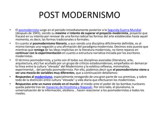 POST MODERNISMO
•   El posmodernista surge en el periodo inmediatamente posterior a la Segunda Guerra Mundial
    (después de 1945), siendo su máxime el intento de superar el proyecto modernista, proyecto que
    fracasó en su intento por renovar de una forma radical las formas del arte establecidas hasta aquel
    momento, es decir, las formas tradicionales o formales.
•   En cuanto al posmodernismo literario, y aun siendo una disciplina difícilmente definible, es al
    mismo tiempo una negación y una afirmación del paradigma modernista. Decimos esto puesto que
    mientras que reniega de las ideas implícitas en la literatura modernista, no tiene reparos en
    continuar con la experimentación en cuanto a estructura narrativa iniciada por los escritores
    modernistas.
•   El término posmodernista, y junto con él todas sus disciplinas asociadas (literatura, arte,
    arquitectura, etc) fue acuñado por un grupo de críticos estadounidenses, empeñados en demarcar
    la línea entre la cultura "elevada" del Modernismo y la estética reflexiva, minimalista,
    experimental... del periodo posmodernista. Por ello, podemos decir que el posmodernismo viene a
    ser una mezcla de variables muy diferentes, que a continuación detallamos:
•   Respuestas al modernismo, especialmente renegando de una gran parte de sus premisas, y sobre
    todo de la distinción entre cultura "elevada" y vida diaria que efectuaron los modernistas.
•   Respuestas ante un nuevo estado en el mundo: el miedo ante el poder de las bombas nucleares
    queda patente tras las masacres de Hiroshima y Nagasaki. Por otro lado, el pluralismo, la
    universalización de la información, etcétera... hacen reaccionar a los posmodernistas a todos los
    niveles.
 