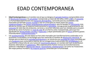 EDAD CONTEMPORANEA
•   Edad Contemporánea es el nombre con el que se designa el periodo histórico comprendido entre
    la Revolución francesa y la actualidad. Comprende un total de 222 años, entre 1789 y el presente.
    La humanidad experimentó una transición demográfica, concluida para las sociedades más
    avanzadas (el llamado primer mundo) y aún en curso para la mayor parte (los países
    subdesarrollados y los países recientemente industrializados), que ha llevado su crecimiento más
    allá de los límites que le imponía históricamente la naturaleza, consiguiendo la generalización del
    consumo de todo tipo de productos, servicios y recursos naturales que han elevado para una gran
    parte de los seres humanos su nivel de vida de una forma antes insospechada, pero que han
    agudizado las desigualdades sociales y espaciales y dejan planteadas para el futuro próximo graves
    incertidumbres medioambientales.[1]
•   Los acontecimientos de esta época se han visto marcados por transformaciones aceleradas en la
    economía, la sociedad y la tecnología que han merecido el nombre de Revolución industrial, al
    tiempo que se destruía la sociedad preindustrial y se construía una sociedad de clases presidida por
    una burguesía que contempló el declive de sus antagonistas tradicionales (los privilegiados) y el
    nacimiento y desarrollo de uno nuevo (el movimiento obrero), en nombre del cual se plantearon
    distintas alternativas al capitalismo. Más espectaculares fueron incluso las transformaciones
    políticas e ideológicas (Revolución liberal, nacionalismo, totalitarismos); así como las mutaciones
    del mapa político mundial y las mayores guerras conocidas por la humanidad.
 