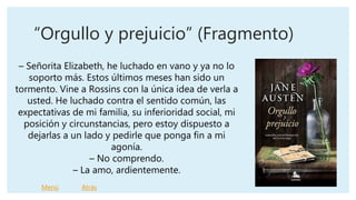 “Orgullo y prejuicio” (Fragmento)
– Señorita Elizabeth, he luchado en vano y ya no lo
soporto más. Estos últimos meses han sido un
tormento. Vine a Rossins con la única idea de verla a
usted. He luchado contra el sentido común, las
expectativas de mi familia, su inferioridad social, mi
posición y circunstancias, pero estoy dispuesto a
dejarlas a un lado y pedirle que ponga fin a mi
agonía.
– No comprendo.
– La amo, ardientemente.
Menú Atrás
 