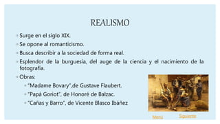 REALISMO
◦ Surge en el siglo XIX.
◦ Se opone al romanticismo.
◦ Busca describir a la sociedad de forma real.
◦ Esplendor de la burguesía, del auge de la ciencia y el nacimiento de la
fotografía.
◦ Obras:
◦ “Madame Bovary”,de Gustave Flaubert.
◦ “Papá Goriot”, de Honoré de Balzac.
◦ “Cañas y Barro”, de Vicente Blasco Ibáñez
Menú Siguiente
 