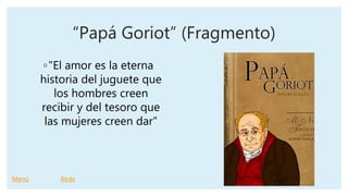 “Papá Goriot” (Fragmento)
◦"El amor es la eterna
historia del juguete que
los hombres creen
recibir y del tesoro que
las mujeres creen dar"
Menú Atrás
 