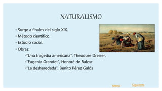 NATURALISMO
◦ Surge a finales del siglo XIX.
◦ Método científico.
◦ Estudio social.
◦ Obras:
◦“Una tragedia americana”, Theodore Dreiser.
◦“Eugenia Grandet”, Honoré de Balzac
◦“La desheredada”, Benito Pérez Galós
Menú Siguiente
 