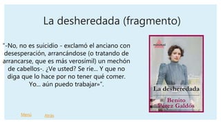 La desheredada (fragmento)
“-No, no es suicidio - exclamó el anciano con
desesperación, arrancándose (o tratando de
arrancarse, que es más verosímil) un mechón
de cabellos-. ¿Ve usted? Se ríe... Y que no
diga que lo hace por no tener qué comer.
Yo... aún puedo trabajar»”.
Menú Atrás
 