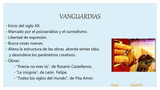 VANGUARDIAS
◦ Inicio del siglo XX.
◦ Marcado por el psicoanálisis y el surrealismo.
◦ Libertad de expresión.
◦ Busca cosas nuevas.
◦ Altera la estructura de las obras, aborda temas tabú
y desordena los parámetros creativos.
◦ Obras:
◦ “Poesía no eres tú”, de Rosario Castellanos.
◦ “La insignia”, de León Felipe.
◦ “Todos los siglos del mundo”, de Pita Amor:
Menú Siguiente
 