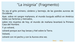 “La insignia” (Fragmento)
Yo soy el grito primero, cárdeno y bermejo, de las grandes auroras de
Occidente.
Ayer, sobre mi sangre mañanera, el mundo burgués edificó en América
todas sus factorías y mercados,
sobre mis muertos de hoy, el mundo de mañana levantará la Primera
Casa del Hombre.
Y yo volveré,
volveré porque aun hay lanzas y hiel sobre la Tierra.
Volveré,
volveré con mi pecho y con la Aurora otra vez.
Menú Atrás
 