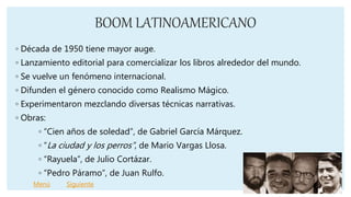 BOOM LATINOAMERICANO
◦ Década de 1950 tiene mayor auge.
◦ Lanzamiento editorial para comercializar los libros alrededor del mundo.
◦ Se vuelve un fenómeno internacional.
◦ Difunden el género conocido como Realismo Mágico.
◦ Experimentaron mezclando diversas técnicas narrativas.
◦ Obras:
◦ “Cien años de soledad”, de Gabriel García Márquez.
◦ “La ciudad y los perros”, de Mario Vargas Llosa.
◦ “Rayuela”, de Julio Cortázar.
◦ “Pedro Páramo”, de Juan Rulfo.
Menú Siguiente
 
