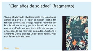 “Cien años de soledad” (fragmento)
◦ “En aquél Macondo olvidado hasta por los pájaros,
dónde el polvo y el calor se habían hecho tan
tenaces que costaba trabajo respirar, recluidos por
la soledad y el amor y por la soledad del amor en
una casa dónde era casi imposible dormir por el
estruendo de las hormigas coloradas, Aureliano y
Amaranta Úrsula eran los únicos seres felices, y los
más felices sobre la tierra. "
Menú Atrás
 