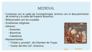 MEDIEVAL
◦ Comienza con la caída de Constantinopla; termina con el descubrimiento
de América y la caída del Imperio Bizantino.
◦ Relacionados con las cruzadas.
◦ Enseñanzas religiosas.
◦ Géneros:
◦ Pastoriles
◦ Bizantinas
◦ Caballerías
◦ Representantes:
◦ “Tristán y Lancelot”, de Chientien de Troyes
◦ “Cantar del Mío Cid”, Anónimo.
Menú Siguiente
 