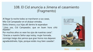 108. El Cid anuncia a Jimena el casamiento
(Fragmento)
Al llegar la noche todos se marcharon a sus casas,
Mío Cid Campeador en el alcázar entraba,
Doña Jimena y sus hijas allí dentro le esperaban
"¿Sois vos, Cid Campeador, que en buen hora ciñó
espada?
Por muchos años os vean los ojos de nuestras caras".
"Gracias a nuestro Señor aquí estoy, mujer honrada,
conmigo traigo dos yernos que gran honra nos deparan:
agradecédmelo, hijas, porque estáis muy bien casadas".
Menú Atrás
 