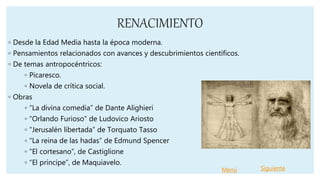 RENACIMIENTO
◦ Desde la Edad Media hasta la época moderna.
◦ Pensamientos relacionados con avances y descubrimientos científicos.
◦ De temas antropocéntricos:
◦ Picaresco.
◦ Novela de crítica social.
◦ Obras
◦ “La divina comedia” de Dante Alighieri
◦ “Orlando Furioso” de Ludovico Ariosto
◦ “Jerusalén libertada” de Torquato Tasso
◦ “La reina de las hadas” de Edmund Spencer
◦ “El cortesano”, de Castiglione
◦ “El príncipe”, de Maquiavelo.
Menú Siguiente
 