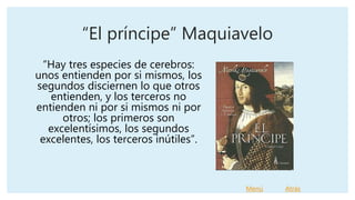 “El príncipe” Maquiavelo
“Hay tres especies de cerebros:
unos entienden por si mismos, los
segundos disciernen lo que otros
entienden, y los terceros no
entienden ni por si mismos ni por
otros; los primeros son
excelentísimos, los segundos
excelentes, los terceros inútiles”.
Menú Atrás
 