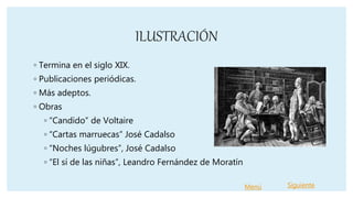 ILUSTRACIÓN
◦ Termina en el siglo XIX.
◦ Publicaciones periódicas.
◦ Más adeptos.
◦ Obras
◦ “Candido” de Voltaire
◦ “Cartas marruecas” José Cadalso
◦ “Noches lúgubres”, José Cadalso
◦ “El sí de las niñas”, Leandro Fernández de Moratín
Menú Siguiente
 