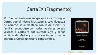 Carta IX (Fragmento)
17.º Sin derramar más sangre que ésta, consigue
Cortés que el mismo Moctezuma, cuya flaqueza
de corazón se aumentaba con la de espíritu y
familia, reconociese con todas las clases de sus
vasallos a Carlos V por sucesor suyo y señor
legítimo de Méjico y sus provincias; en cuya fe
entrega a Cortés un tesoro considerable.
Menú Atrás
 