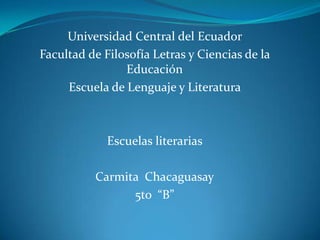 Universidad Central del Ecuador
Facultad de Filosofía Letras y Ciencias de la
                Educación
     Escuela de Lenguaje y Literatura



             Escuelas literarias

          Carmita Chacaguasay
                5to “B”
 
