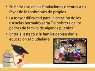 • Se hacia uso de las fundaciones o rentas a su
  favor de los sobrantes de propios
• La mayor dificultad para la creación de las
  escuelas normales seria “la pobreza de los
  padres de familia de algunos pueblos”
• Entre el estado y la familia debian dar la
  educación al ciudadano
 