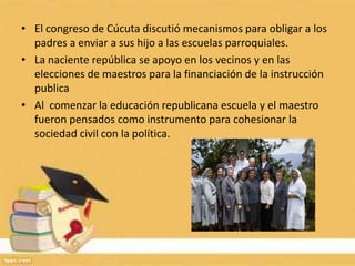 • El congreso de Cúcuta discutió mecanismos para obligar a los
  padres a enviar a sus hijo a las escuelas parroquiales.
• La naciente república se apoyo en los vecinos y en las
  elecciones de maestros para la financiación de la instrucción
  publica
• Al comenzar la educación republicana escuela y el maestro
  fueron pensados como instrumento para cohesionar la
  sociedad civil con la política.
 