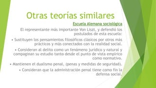 Otras teorías similares
Escuela Alemana sociológica
El representante más importante Von Liszt, y defendió los
postulados de esta escuela:
• Sustituyen los pensamientos filosóficos clásicos por otros más
prácticos y más conectados con la realidad social.
• Consideran al delito como un fenómeno jurídico y natural y
compaginan su estudio tanto desde el punto de vista empírico
como normativo.
• Mantienen el dualismo penal, (penas y medidas de seguridad).
• Consideran que la administración penal tiene como fin la
defensa social.
 