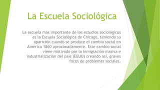 La Escuela Sociológica
La escuela más importante de los estudios sociológicos
es la Escuela Sociológica de Chicago, teniendo su
aparición cuando se produce el cambio social en
América 1860 aproximadamente. Este cambio social
viene motivado por la inmigración masiva e
industrialización del país (EEUU) creando así, graves
focos de problemas sociales.
 