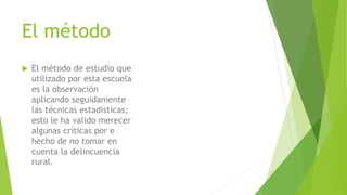 El método
 El método de estudio que
utilizado por esta escuela
es la observación
aplicando seguidamente
las técnicas estadísticas;
esto le ha valido merecer
algunas críticas por e
hecho de no tomar en
cuenta la delincuencia
rural.
 