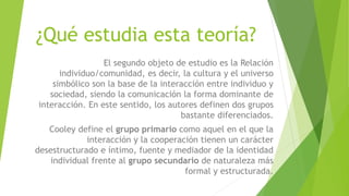 ¿Qué estudia esta teoría?
El segundo objeto de estudio es la Relación
individuo/comunidad, es decir, la cultura y el universo
simbólico son la base de la interacción entre individuo y
sociedad, siendo la comunicación la forma dominante de
interacción. En este sentido, los autores definen dos grupos
bastante diferenciados.
Cooley define el grupo primario como aquel en el que la
interacción y la cooperación tienen un carácter
desestructurado e íntimo, fuente y mediador de la identidad
individual frente al grupo secundario de naturaleza más
formal y estructurada.
 