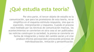 ¿Qué estudia esta teoría?
Por otra parte, el tercer objeto de estudio es la
comunicación, que para los promotores de esta teoría, no se
simplifica en el esquema estímulo-respuesta, sino que es
expresión, interpretación y respuesta. Cuando el proceso
está mediado por las técnicas de comunicación masivas, los
acontecimientos se convierten en otra cosa al ser publicados:
las noticias construyen la sociedad, la prensa se convierte en
forma de integración y motor del cambio social y el cine
produce efectos psicosociales provocando procesos de
individualización, imitación y personificación.
 