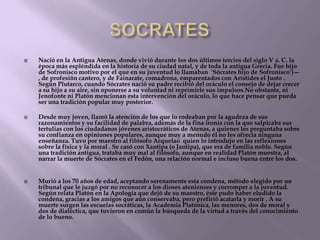 





Nació en la Antigua Atenas, donde vivió durante los dos últimos tercios del siglo V a. C. la
época más espléndida en la historia de su ciudad natal, y de toda la antigua Grecia. Fue hijo
de Sofronisco motivo por el que en su juventud lo llamaban ‗Sócrates hijo de Sofronisco‘)—
, de profesión cantero, y de Fainarate, comadrona, emparentados con Arístides el Justo .
Según Plutarco, cuando Sócrates nació su padre recibió del oráculo el consejo de dejar crecer
a su hijo a su aire, sin oponerse a su voluntad ni reprimirle sus impulsos.No obstante, ni
Jenofonte ni Platón mencionan esta intervención del oráculo, lo que hace pensar que pueda
ser una tradición popular muy posterior.
Desde muy joven, llamó la atención de los que lo rodeaban por la agudeza de sus
razonamientos y su facilidad de palabra, además de la fina ironía con la que salpicaba sus
tertulias con los ciudadanos jóvenes aristocráticos de Atenas, a quienes les preguntaba sobre
su confianza en opiniones populares, aunque muy a menudo él no les ofrecía ninguna
enseñanza. Tuvo por maestro al filósofo Arquelao quien lo introdujo en las reflexiones
sobre la física y la moral . Se casó con Xantipa (o Jantipa), que era de familia noble. Según
una tradición antigua, trataba muy mal al filósofo, aunque en realidad Platón muestra, al
narrar la muerte de Sócrates en el Fedón, una relación normal e incluso buena entre los dos.
Murió a los 70 años de edad, aceptando serenamente esta condena, método elegido por un
tribunal que le juzgó por no reconocer a los dioses atenienses y corromper a la juventud.
Según relata Platón en la Apología que dejó de su maestro, éste pudo haber eludido la
condena, gracias a los amigos que aún conservaba, pero prefirió acatarla y morir . A su
muerte surgen las escuelas socráticas, la Academia Platónica, las menores, dos de moral y
dos de dialéctica, que tuvieron en común la búsqueda de la virtud a través del conocimiento
de lo bueno.

 