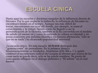 Hasta aquí las escuelas y doctrinas surgidas de la influencia directa de
Sócrates. Por lo que respecta la indirecta, la influencia de Sócrates no
encontrará límites en el tiempo. Aunque sea más difícil de
trazar, encontramos sus ecos allí donde, por ejemplo, se unen el
conocimiento y la virtud. Siendo como ha llegado a ser la
personificación de la filosofía, también se le ha convertido en el modelo
de sabido (al menos tal y como lo entiende la cultura occidental) y en
pocas ocasiones una máxima filosófica (su famosa afirmación, "sólo se
que no se nada") ha alcanzado popularidad universal.
La escuela cínica . En esta escuela SE PUEDE distinguir dos
“generaciones” de pensadores. En la primera destaca
fundamentalmente su fundador, Atnístenes (436-366 a. C.), quien
continuó el escepticismo radical de Gorgias al afirmar que acerca de las
cosas nada se puede decir, sólo se las puede nombrar. Su punto de
vista queda reflejado en el diálogo platónico y “El sofista” en el cual
leemos

 