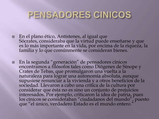



En el plano ético, Antístenes, al igual que
Sócrates, consideraba que la virtud puede enseñarse y que
es lo más importante en la vida, por encima de la riqueza, la
familia y lo que comúnmente se consideran bienes.
En la segunda “generación” de pensadores cínicos
encontramos a filósofos tales como Diógenes de Sínope y
Crates de Tebas, que promulgaron una vuelta a la
naturaleza para lograr una autonomía absoluta, aunque
supusiese renunciar a la vivienda y a otros beneficios de la
sociedad. Llevaron a cabo una crítica de la cultura por
considerar que ésta no es sino un conjunto de prejuicios
interesados. Por ejemplo, criticaron la idea de patria, pues
los cínicos se consideraban “ciudadanos del mundo”, puesto
que “el único, verdadero Estado es el mundo entero.”

 