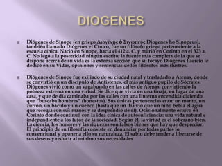



Diógenes de Sínope (en griego Διογένης ὁ Σινωπεύς Diogenes ho Sinopeus),
también llamado Diógenes el Cínico, fue un filósofo griego perteneciente a la
escuela cínica. Nació en Sínope, hacia el 412 a. C. y murió en Corinto en el 323 a.
C. No legó a la posteridad ningún escrito; la fuente más completa de la que se
dispone acerca de su vida es la extensa sección que su tocayo Diógenes Laercio le
dedicó en su Vidas, opiniones y sentencias de los filósofos más ilustres.
Diógenes de Sínope fue exiliado de su ciudad natal y trasladado a Atenas, donde
se convirtió en un discípulo de Antístenes, el más antiguo pupilo de Sócrates.
Diógenes vivió como un vagabundo en las calles de Atenas, convirtiendo la
pobreza extrema en una virtud. Se dice que vivía en una tinaja, en lugar de una
casa, y que de día caminaba por las calles con una linterna encendida diciendo
que ―buscaba hombres‖ (honestos). Sus únicas pertenencias eran: un manto, un
zurrón, un báculo y un cuenco (hasta que un día vio que un niño bebía el agua
que recogía con sus manos y se desprendió de él). Ocasionalmente estuvo en
Corinto donde continuó con la idea cínica de autosuficiencia: una vida natural e
independiente a los lujos de la sociedad. Según él, la virtud es el soberano bien.
La ciencia, los honores y las riquezas son falsos bienes que hay que despreciar.
El principio de su filosofía consiste en denunciar por todas partes lo
convencional y oponer a ello su naturaleza. El sabio debe tender a liberarse de
sus deseos y reducir al mínimo sus necesidades.

 