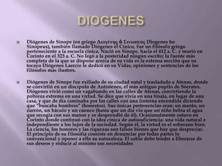 



Diógenes de Sínope (en griego Διογένης ὁ Σινωπεύς Diogenes ho
Sinopeus), también llamado Diógenes el Cínico, fue un filósofo griego
perteneciente a la escuela cínica. Nació en Sínope, hacia el 412 a. C. y murió en
Corinto en el 323 a. C. No legó a la posteridad ningún escrito; la fuente más
completa de la que se dispone acerca de su vida es la extensa sección que su
tocayo Diógenes Laercio le dedicó en su Vidas, opiniones y sentencias de los
filósofos más ilustres.
Diógenes de Sínope fue exiliado de su ciudad natal y trasladado a Atenas, donde
se convirtió en un discípulo de Antístenes, el más antiguo pupilo de Sócrates.
Diógenes vivió como un vagabundo en las calles de Atenas, convirtiendo la
pobreza extrema en una virtud. Se dice que vivía en una tinaja, en lugar de una
casa, y que de día caminaba por las calles con una linterna encendida diciendo
que ―buscaba hombres‖ (honestos). Sus únicas pertenencias eran: un manto, un
zurrón, un báculo y un cuenco (hasta que un día vio que un niño bebía el agua
que recogía con sus manos y se desprendió de él). Ocasionalmente estuvo en
Corinto donde continuó con la idea cínica de autosuficiencia: una vida natural e
independiente a los lujos de la sociedad. Según él, la virtud es el soberano bien.
La ciencia, los honores y las riquezas son falsos bienes que hay que despreciar.
El principio de su filosofía consiste en denunciar por todas partes lo
convencional y oponer a ello su naturaleza. El sabio debe tender a liberarse de
sus deseos y reducir al mínimo sus necesidades.

 