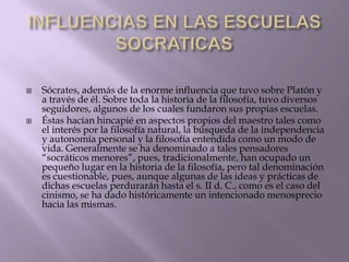 



Sócrates, además de la enorme influencia que tuvo sobre Platón y
a través de él. Sobre toda la historia de la filosofía, tuvo diversos
seguidores, algunos de los cuales fundaron sus propias escuelas.
Éstas hacían hincapié en aspectos propios del maestro tales como
el interés por la filosofía natural, la búsqueda de la independencia
y autonomía personal y la filosofía entendida como un modo de
vida. Generalmente se ha denominado a tales pensadores
“socráticos menores”, pues, tradicionalmente, han ocupado un
pequeño lugar en la historia de la filosofía, pero tal denominación
es cuestionable, pues, aunque algunas de las ideas y prácticas de
dichas escuelas perdurarán hasta el s. II d. C., como es el caso del
cinismo, se ha dado históricamente un intencionado menosprecio
hacia las mismas.

 