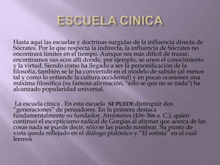 Hasta aquí las escuelas y doctrinas surgidas de la influencia directa de
Sócrates. Por lo que respecta la indirecta, la influencia de Sócrates no
encontrará límites en el tiempo. Aunque sea más difícil de trazar,
encontramos sus ecos allí donde, por ejemplo, se unen el conocimiento
y la virtud. Siendo como ha llegado a ser la personificación de la
filosofía, también se le ha convertido en el modelo de sabido (al menos
tal y como lo entiende la cultura occidental) y en pocas ocasiones una
máxima filosófica (su famosa afirmación, "sólo se que no se nada") ha
alcanzado popularidad universal.
La escuela cínica . En esta escuela SE PUEDE distinguir dos
“generaciones” de pensadores. En la primera destaca
fundamentalmente su fundador, Atnístenes (436-366 a. C.), quien
continuó el escepticismo radical de Gorgias al afirmar que acerca de las
cosas nada se puede decir, sólo se las puede nombrar. Su punto de
vista queda reflejado en el diálogo platónico y “El sofista” en el cual
leemos

 