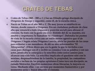 



Crates de Tebas (368 – 288 a. C.) fue un filósofo griego discípulo de
Diógenes de Sinope y seguidor, como él, de la escuela cínica.
Nació en Tebas en el año 368 a. C. De muy joven se estableció en
Atenas, donde conoció a Diógenes. Era un ciudadano pudiente de clase
alta que renunció a todo (riquezas y posición social) para abrazar el
cinismo. Su trato con la gente era muy distinto del de su maestro, era
amable y respetuoso; lo llamaban "El Filántropo". Defendía los puntos
de vista de la escuela cínica con un estilo menos agresivo que el de
Diógenes.1 Según relata Diógenes Laercio, abría las puertas de las casas
para exhortar a sus moradores, de ahí su otro sobrenombre "El
Abrepuertas". (Otros dicen que era la gente la que lo invitaba a sus
casas para dialogar con él y recibir su consejo.) Con su palabra y con sus
actos, predicaba la autarquía y la sencillez como único camino para
alcanzar una vida feliz. La sencillez implicaba el quedarse sólo con lo
mínimo, desprendiéndose de la familia, la propiedad, las costumbres
sociales e incluso de las propias opiniones.Crates tuvo un discípulo, su
cuñado Metrocles. Escribió numerosas obras literarias, la mayoría en
verso. Mediante ellas —en un tono por momentos humorístico y por
momentos serio— buscó difundir el cinismo.

 