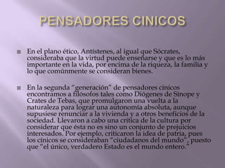 



En el plano ético, Antístenes, al igual que Sócrates,
consideraba que la virtud puede enseñarse y que es lo más
importante en la vida, por encima de la riqueza, la familia y
lo que comúnmente se consideran bienes.
En la segunda “generación” de pensadores cínicos
encontramos a filósofos tales como Diógenes de Sínope y
Crates de Tebas, que promulgaron una vuelta a la
naturaleza para lograr una autonomía absoluta, aunque
supusiese renunciar a la vivienda y a otros beneficios de la
sociedad. Llevaron a cabo una crítica de la cultura por
considerar que ésta no es sino un conjunto de prejuicios
interesados. Por ejemplo, criticaron la idea de patria, pues
los cínicos se consideraban “ciudadanos del mundo”, puesto
que “el único, verdadero Estado es el mundo entero.”

 