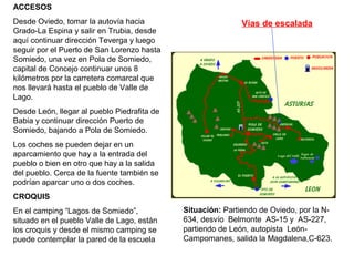 ACCESOS
Desde Oviedo, tomar la autovía hacia
Grado-La Espina y salir en Trubia, desde
aquí continuar dirección Teverga y luego
seguir por el Puerto de San Lorenzo hasta
Somiedo, una vez en Pola de Somiedo,
capital de Concejo continuar unos 8
kilómetros por la carretera comarcal que
nos llevará hasta el pueblo de Valle de
Lago.
Desde León, llegar al pueblo Piedrafita de
Babia y continuar dirección Puerto de
Somiedo, bajando a Pola de Somiedo.
Los coches se pueden dejar en un
aparcamiento que hay a la entrada del
pueblo o bien en otro que hay a la salida
del pueblo. Cerca de la fuente también se
podrían aparcar uno o dos coches.
CROQUIS
En el camping “Lagos de Somiedo”,
situado en el pueblo Valle de Lago, están
los croquis y desde el mismo camping se
puede contemplar la pared de la escuela
Situación: Partiendo de Oviedo, por la N-
634, desvío Belmonte AS-15 y AS-227,
partiendo de León, autopista León-
Campomanes, salida la Magdalena,C-623.
Vías de escalada
 