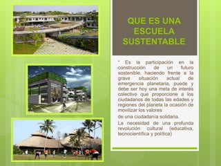 QUE ES UNA
ESCUELA
SUSTENTABLE
“ Es la participación en la
construcción de un futuro
sostenible, haciendo frente a la
grave situación actual de
emergencia planetaria, puede y
debe ser hoy una meta de interés
colectivo que proporcione a los
ciudadanos de todas las edades y
regiones del planeta la ocasión de
movilizar los valores
de una ciudadanía solidaria.
La necesidad de una profunda
revolución cultural (educativa,
tecnocientífica y política)
 