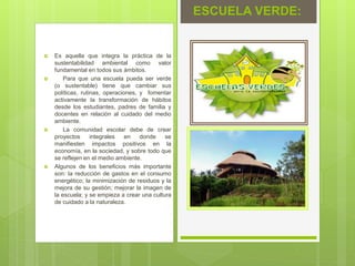  Es aquella que integra la práctica de la
sustentabilidad ambiental como valor
fundamental en todos sus ámbitos.
 Para que una escuela pueda ser verde
(o sustentable) tiene que cambiar sus
políticas, rutinas, operaciones, y fomentar
activamente la transformación de hábitos
desde los estudiantes, padres de familia y
docentes en relación al cuidado del medio
ambiente.
 La comunidad escolar debe de crear
proyectos integrales en donde se
manifiesten impactos positivos en la
economía, en la sociedad, y sobre todo que
se reflejen en el medio ambiente.
 Algunos de los beneficios más importante
son: la reducción de gastos en el consumo
energético; la minimización de residuos y la
mejora de su gestión; mejorar la imagen de
la escuela; y se empieza a crear una cultura
de cuidado a la naturaleza.
ESCUELA VERDE:
 